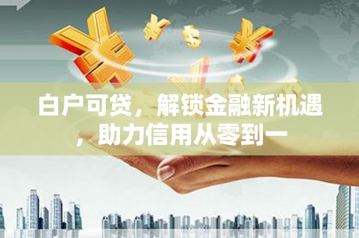 德保白户可贷，解锁金融新机遇，助力信用从零到一
