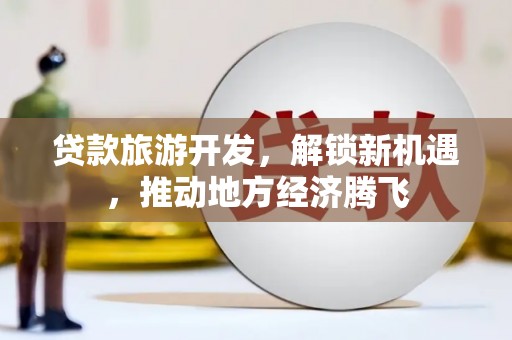 德保贷款旅游开发，解锁新机遇，推动地方经济腾飞
