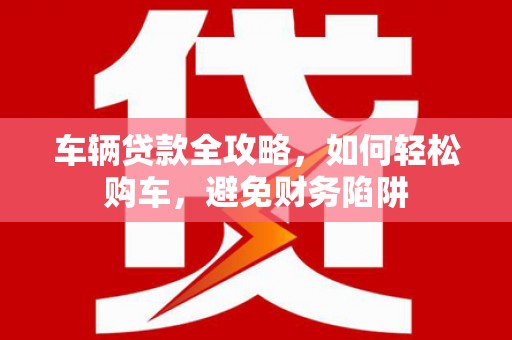 德保车辆贷款全攻略，如何轻松购车，避免财务陷阱